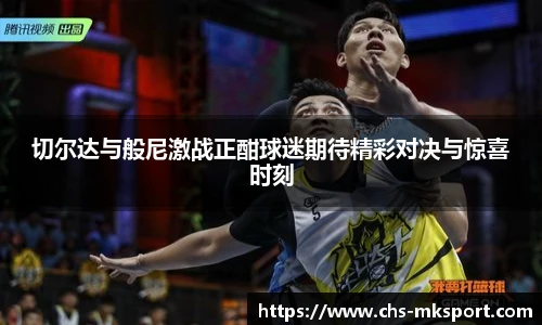 切尔达与般尼激战正酣球迷期待精彩对决与惊喜时刻