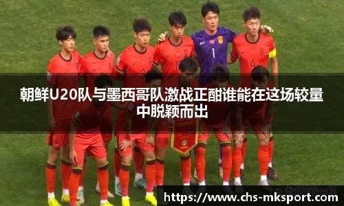 朝鲜U20队与墨西哥队激战正酣谁能在这场较量中脱颖而出